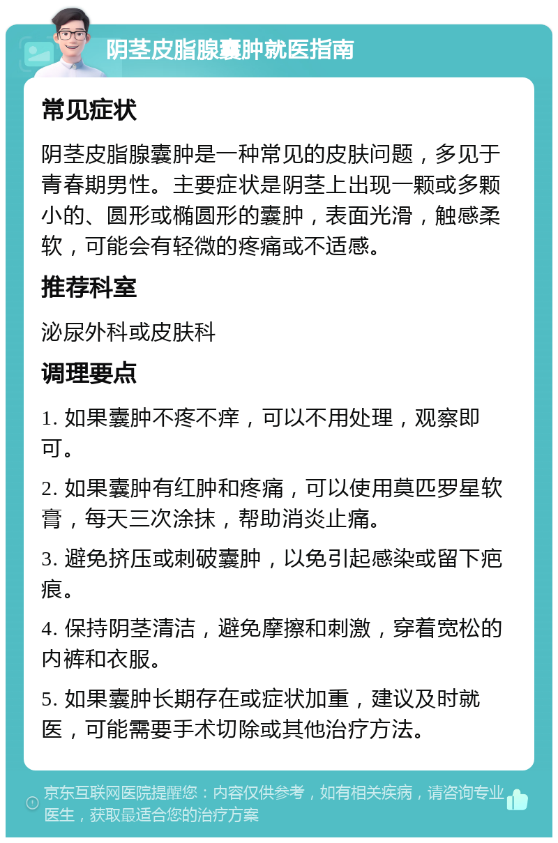 阴茎皮脂腺囊肿就医指南 常见症状 阴茎皮脂腺囊肿是一种常见的皮肤问题，多见于青春期男性。主要症状是阴茎上出现一颗或多颗小的、圆形或椭圆形的囊肿，表面光滑，触感柔软，可能会有轻微的疼痛或不适感。 推荐科室 泌尿外科或皮肤科 调理要点 1. 如果囊肿不疼不痒，可以不用处理，观察即可。 2. 如果囊肿有红肿和疼痛，可以使用莫匹罗星软膏，每天三次涂抹，帮助消炎止痛。 3. 避免挤压或刺破囊肿，以免引起感染或留下疤痕。 4. 保持阴茎清洁，避免摩擦和刺激，穿着宽松的内裤和衣服。 5. 如果囊肿长期存在或症状加重，建议及时就医，可能需要手术切除或其他治疗方法。