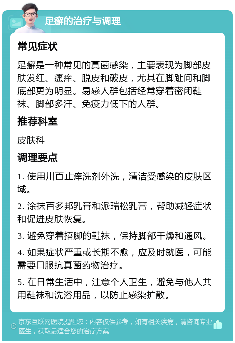 足癣的治疗与调理 常见症状 足癣是一种常见的真菌感染，主要表现为脚部皮肤发红、瘙痒、脱皮和破皮，尤其在脚趾间和脚底部更为明显。易感人群包括经常穿着密闭鞋袜、脚部多汗、免疫力低下的人群。 推荐科室 皮肤科 调理要点 1. 使用川百止痒洗剂外洗，清洁受感染的皮肤区域。 2. 涂抹百多邦乳膏和派瑞松乳膏，帮助减轻症状和促进皮肤恢复。 3. 避免穿着捂脚的鞋袜，保持脚部干燥和通风。 4. 如果症状严重或长期不愈，应及时就医，可能需要口服抗真菌药物治疗。 5. 在日常生活中，注意个人卫生，避免与他人共用鞋袜和洗浴用品，以防止感染扩散。