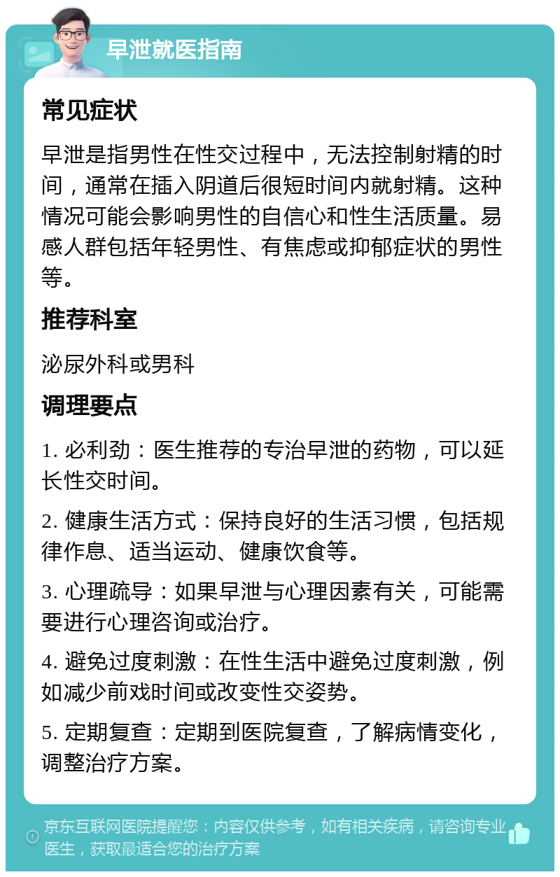 早泄就医指南 常见症状 早泄是指男性在性交过程中，无法控制射精的时间，通常在插入阴道后很短时间内就射精。这种情况可能会影响男性的自信心和性生活质量。易感人群包括年轻男性、有焦虑或抑郁症状的男性等。 推荐科室 泌尿外科或男科 调理要点 1. 必利劲：医生推荐的专治早泄的药物，可以延长性交时间。 2. 健康生活方式：保持良好的生活习惯，包括规律作息、适当运动、健康饮食等。 3. 心理疏导：如果早泄与心理因素有关，可能需要进行心理咨询或治疗。 4. 避免过度刺激：在性生活中避免过度刺激，例如减少前戏时间或改变性交姿势。 5. 定期复查：定期到医院复查，了解病情变化，调整治疗方案。