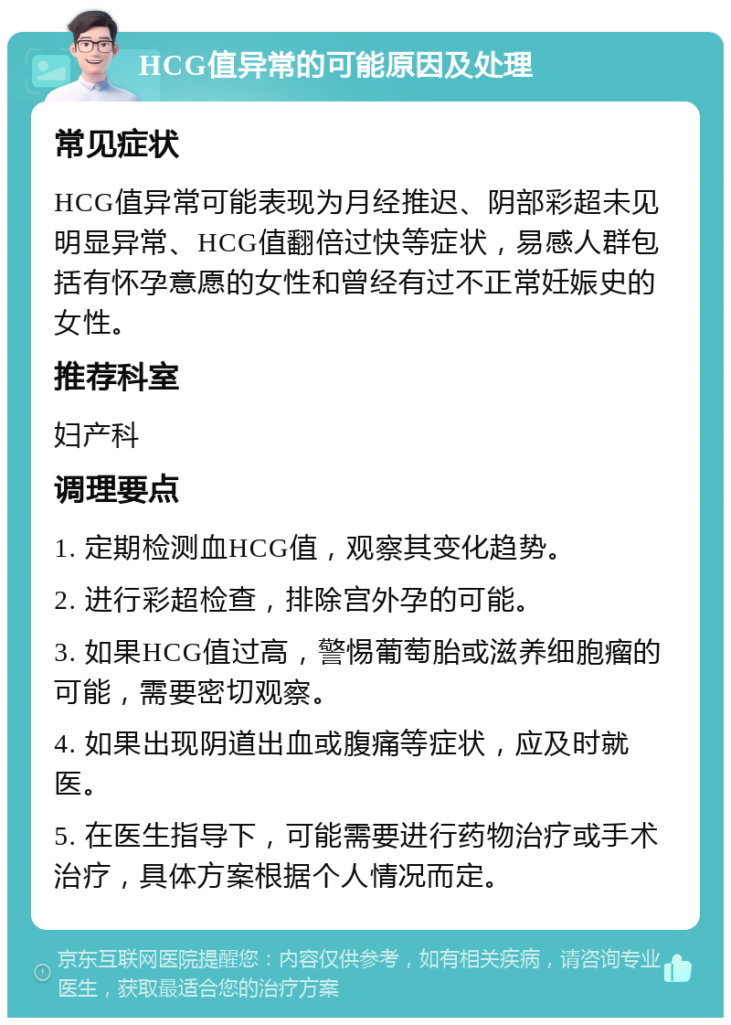 HCG值异常的可能原因及处理 常见症状 HCG值异常可能表现为月经推迟、阴部彩超未见明显异常、HCG值翻倍过快等症状，易感人群包括有怀孕意愿的女性和曾经有过不正常妊娠史的女性。 推荐科室 妇产科 调理要点 1. 定期检测血HCG值，观察其变化趋势。 2. 进行彩超检查，排除宫外孕的可能。 3. 如果HCG值过高，警惕葡萄胎或滋养细胞瘤的可能，需要密切观察。 4. 如果出现阴道出血或腹痛等症状，应及时就医。 5. 在医生指导下，可能需要进行药物治疗或手术治疗，具体方案根据个人情况而定。