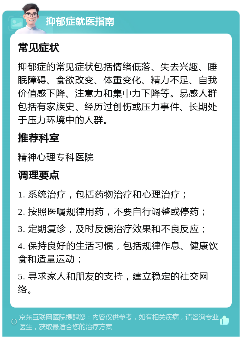 抑郁症就医指南 常见症状 抑郁症的常见症状包括情绪低落、失去兴趣、睡眠障碍、食欲改变、体重变化、精力不足、自我价值感下降、注意力和集中力下降等。易感人群包括有家族史、经历过创伤或压力事件、长期处于压力环境中的人群。 推荐科室 精神心理专科医院 调理要点 1. 系统治疗，包括药物治疗和心理治疗； 2. 按照医嘱规律用药，不要自行调整或停药； 3. 定期复诊，及时反馈治疗效果和不良反应； 4. 保持良好的生活习惯，包括规律作息、健康饮食和适量运动； 5. 寻求家人和朋友的支持，建立稳定的社交网络。