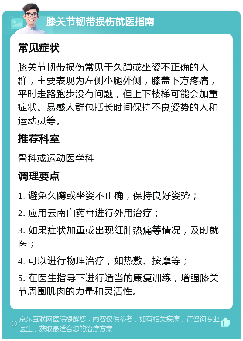 膝关节韧带损伤就医指南 常见症状 膝关节韧带损伤常见于久蹲或坐姿不正确的人群，主要表现为左侧小腿外侧，膝盖下方疼痛，平时走路跑步没有问题，但上下楼梯可能会加重症状。易感人群包括长时间保持不良姿势的人和运动员等。 推荐科室 骨科或运动医学科 调理要点 1. 避免久蹲或坐姿不正确，保持良好姿势； 2. 应用云南白药膏进行外用治疗； 3. 如果症状加重或出现红肿热痛等情况，及时就医； 4. 可以进行物理治疗，如热敷、按摩等； 5. 在医生指导下进行适当的康复训练，增强膝关节周围肌肉的力量和灵活性。