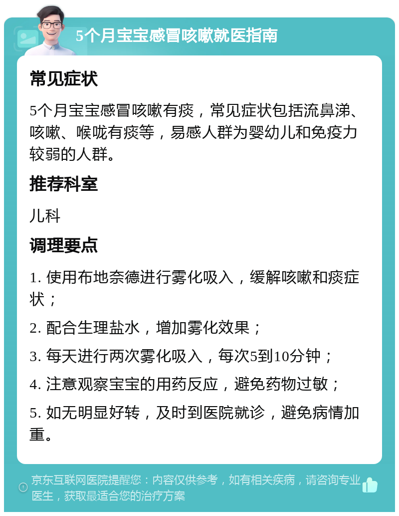 5个月宝宝感冒咳嗽就医指南 常见症状 5个月宝宝感冒咳嗽有痰，常见症状包括流鼻涕、咳嗽、喉咙有痰等，易感人群为婴幼儿和免疫力较弱的人群。 推荐科室 儿科 调理要点 1. 使用布地奈德进行雾化吸入，缓解咳嗽和痰症状； 2. 配合生理盐水，增加雾化效果； 3. 每天进行两次雾化吸入，每次5到10分钟； 4. 注意观察宝宝的用药反应，避免药物过敏； 5. 如无明显好转，及时到医院就诊，避免病情加重。