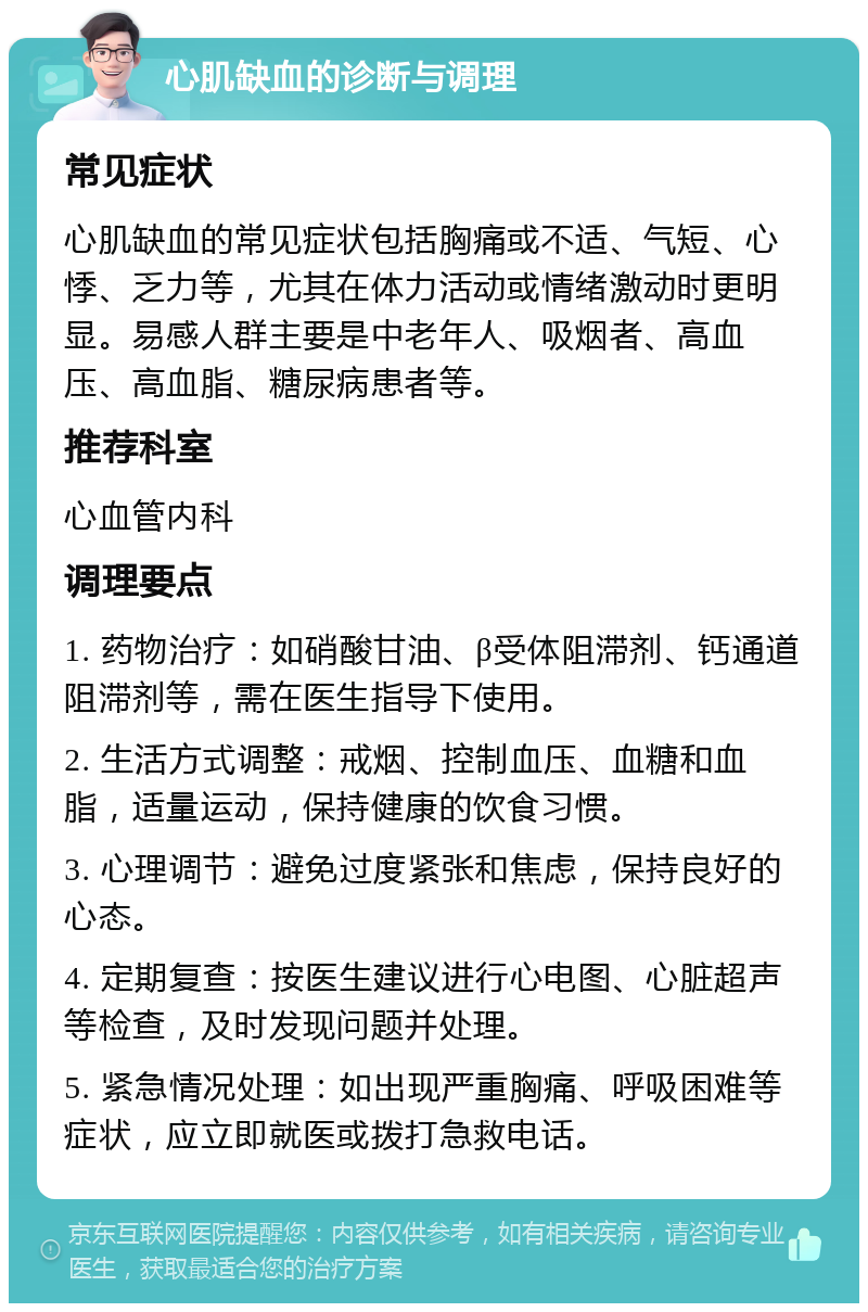 心肌缺血的诊断与调理 常见症状 心肌缺血的常见症状包括胸痛或不适、气短、心悸、乏力等，尤其在体力活动或情绪激动时更明显。易感人群主要是中老年人、吸烟者、高血压、高血脂、糖尿病患者等。 推荐科室 心血管内科 调理要点 1. 药物治疗：如硝酸甘油、β受体阻滞剂、钙通道阻滞剂等，需在医生指导下使用。 2. 生活方式调整：戒烟、控制血压、血糖和血脂，适量运动，保持健康的饮食习惯。 3. 心理调节：避免过度紧张和焦虑，保持良好的心态。 4. 定期复查：按医生建议进行心电图、心脏超声等检查，及时发现问题并处理。 5. 紧急情况处理：如出现严重胸痛、呼吸困难等症状，应立即就医或拨打急救电话。