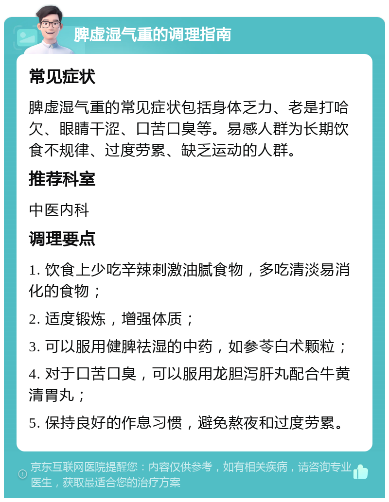 脾虚湿气重的调理指南 常见症状 脾虚湿气重的常见症状包括身体乏力、老是打哈欠、眼睛干涩、口苦口臭等。易感人群为长期饮食不规律、过度劳累、缺乏运动的人群。 推荐科室 中医内科 调理要点 1. 饮食上少吃辛辣刺激油腻食物，多吃清淡易消化的食物； 2. 适度锻炼，增强体质； 3. 可以服用健脾祛湿的中药，如参苓白术颗粒； 4. 对于口苦口臭，可以服用龙胆泻肝丸配合牛黄清胃丸； 5. 保持良好的作息习惯，避免熬夜和过度劳累。