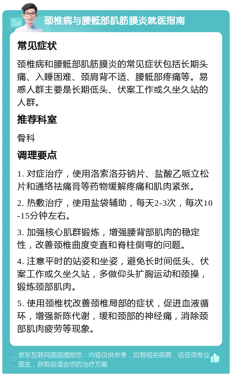 颈椎病与腰骶部肌筋膜炎就医指南 常见症状 颈椎病和腰骶部肌筋膜炎的常见症状包括长期头痛、入睡困难、颈肩背不适、腰骶部疼痛等。易感人群主要是长期低头、伏案工作或久坐久站的人群。 推荐科室 骨科 调理要点 1. 对症治疗，使用洛索洛芬钠片、盐酸乙哌立松片和通络祛痛膏等药物缓解疼痛和肌肉紧张。 2. 热敷治疗，使用盐袋辅助，每天2-3次，每次10-15分钟左右。 3. 加强核心肌群锻炼，增强腰背部肌肉的稳定性，改善颈椎曲度变直和脊柱侧弯的问题。 4. 注意平时的站姿和坐姿，避免长时间低头、伏案工作或久坐久站，多做仰头扩胸运动和颈操，锻炼颈部肌肉。 5. 使用颈椎枕改善颈椎局部的症状，促进血液循环，增强新陈代谢，缓和颈部的神经痛，消除颈部肌肉疲劳等现象。