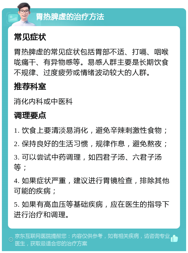 胃热脾虚的治疗方法 常见症状 胃热脾虚的常见症状包括胃部不适、打嗝、咽喉咙痛干、有异物感等。易感人群主要是长期饮食不规律、过度疲劳或情绪波动较大的人群。 推荐科室 消化内科或中医科 调理要点 1. 饮食上要清淡易消化，避免辛辣刺激性食物； 2. 保持良好的生活习惯，规律作息，避免熬夜； 3. 可以尝试中药调理，如四君子汤、六君子汤等； 4. 如果症状严重，建议进行胃镜检查，排除其他可能的疾病； 5. 如果有高血压等基础疾病，应在医生的指导下进行治疗和调理。