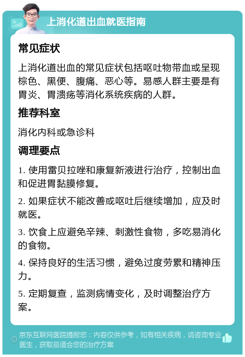 上消化道出血就医指南 常见症状 上消化道出血的常见症状包括呕吐物带血或呈现棕色、黑便、腹痛、恶心等。易感人群主要是有胃炎、胃溃疡等消化系统疾病的人群。 推荐科室 消化内科或急诊科 调理要点 1. 使用雷贝拉唑和康复新液进行治疗，控制出血和促进胃黏膜修复。 2. 如果症状不能改善或呕吐后继续增加，应及时就医。 3. 饮食上应避免辛辣、刺激性食物，多吃易消化的食物。 4. 保持良好的生活习惯，避免过度劳累和精神压力。 5. 定期复查，监测病情变化，及时调整治疗方案。