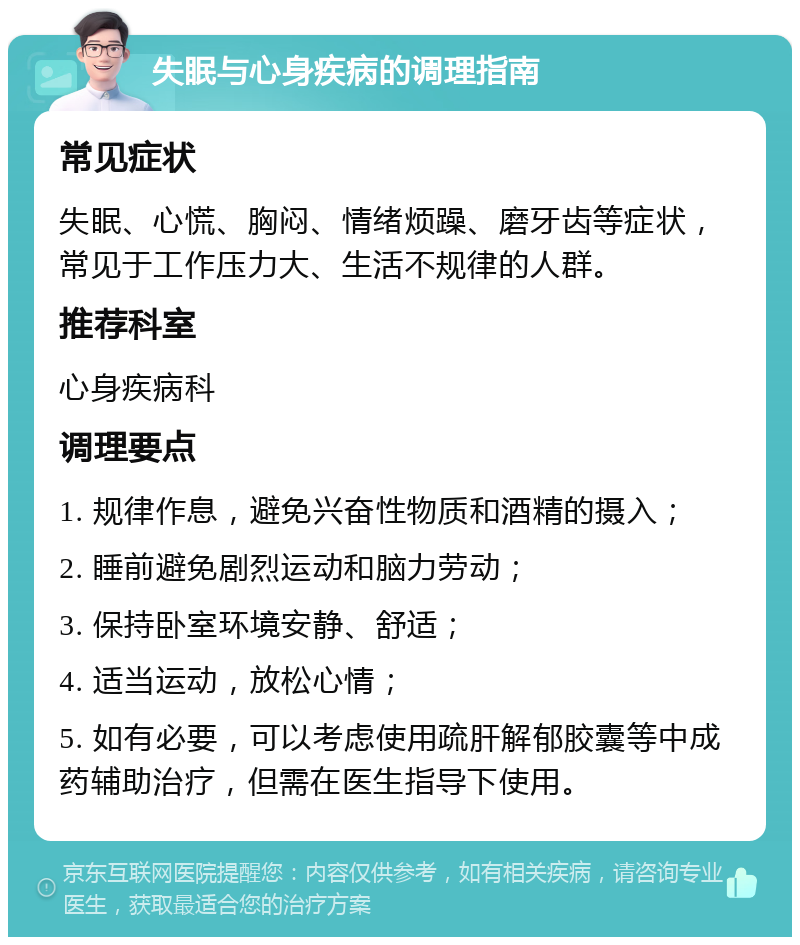 失眠与心身疾病的调理指南 常见症状 失眠、心慌、胸闷、情绪烦躁、磨牙齿等症状，常见于工作压力大、生活不规律的人群。 推荐科室 心身疾病科 调理要点 1. 规律作息，避免兴奋性物质和酒精的摄入； 2. 睡前避免剧烈运动和脑力劳动； 3. 保持卧室环境安静、舒适； 4. 适当运动，放松心情； 5. 如有必要，可以考虑使用疏肝解郁胶囊等中成药辅助治疗，但需在医生指导下使用。