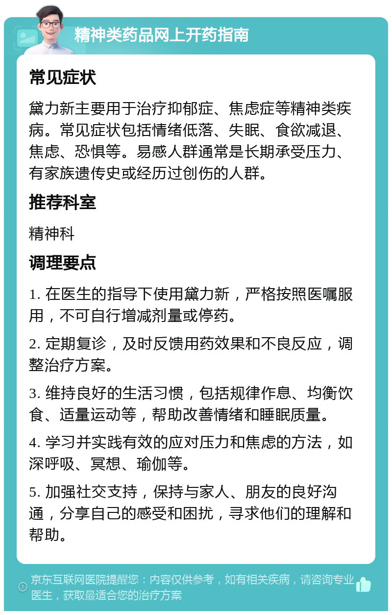 精神类药品网上开药指南 常见症状 黛力新主要用于治疗抑郁症、焦虑症等精神类疾病。常见症状包括情绪低落、失眠、食欲减退、焦虑、恐惧等。易感人群通常是长期承受压力、有家族遗传史或经历过创伤的人群。 推荐科室 精神科 调理要点 1. 在医生的指导下使用黛力新，严格按照医嘱服用，不可自行增减剂量或停药。 2. 定期复诊，及时反馈用药效果和不良反应，调整治疗方案。 3. 维持良好的生活习惯，包括规律作息、均衡饮食、适量运动等，帮助改善情绪和睡眠质量。 4. 学习并实践有效的应对压力和焦虑的方法，如深呼吸、冥想、瑜伽等。 5. 加强社交支持，保持与家人、朋友的良好沟通，分享自己的感受和困扰，寻求他们的理解和帮助。