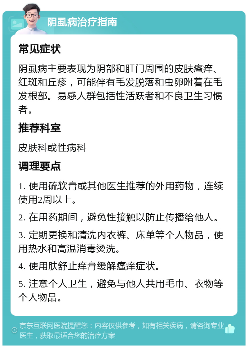 阴虱病治疗指南 常见症状 阴虱病主要表现为阴部和肛门周围的皮肤瘙痒、红斑和丘疹，可能伴有毛发脱落和虫卵附着在毛发根部。易感人群包括性活跃者和不良卫生习惯者。 推荐科室 皮肤科或性病科 调理要点 1. 使用硫软膏或其他医生推荐的外用药物，连续使用2周以上。 2. 在用药期间，避免性接触以防止传播给他人。 3. 定期更换和清洗内衣裤、床单等个人物品，使用热水和高温消毒烫洗。 4. 使用肤舒止痒膏缓解瘙痒症状。 5. 注意个人卫生，避免与他人共用毛巾、衣物等个人物品。