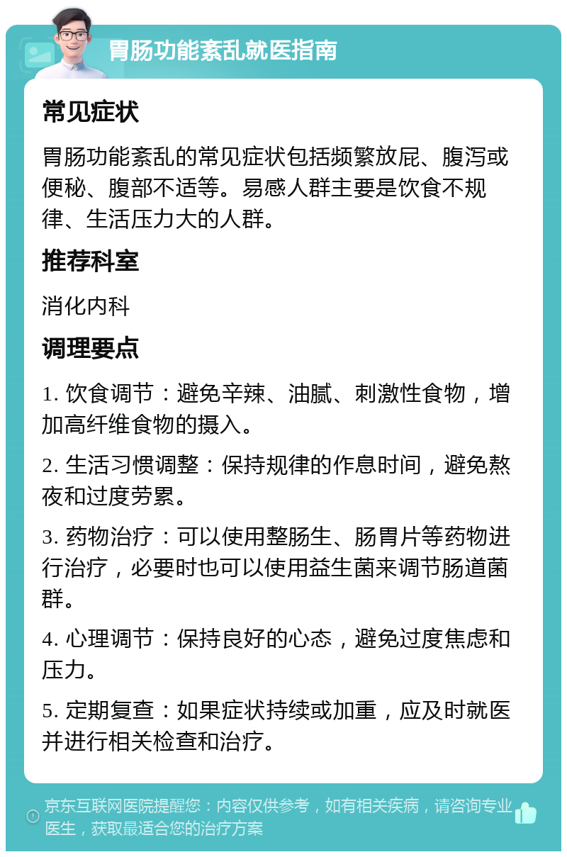 胃肠功能紊乱就医指南 常见症状 胃肠功能紊乱的常见症状包括频繁放屁、腹泻或便秘、腹部不适等。易感人群主要是饮食不规律、生活压力大的人群。 推荐科室 消化内科 调理要点 1. 饮食调节：避免辛辣、油腻、刺激性食物，增加高纤维食物的摄入。 2. 生活习惯调整：保持规律的作息时间，避免熬夜和过度劳累。 3. 药物治疗：可以使用整肠生、肠胃片等药物进行治疗，必要时也可以使用益生菌来调节肠道菌群。 4. 心理调节：保持良好的心态，避免过度焦虑和压力。 5. 定期复查：如果症状持续或加重，应及时就医并进行相关检查和治疗。