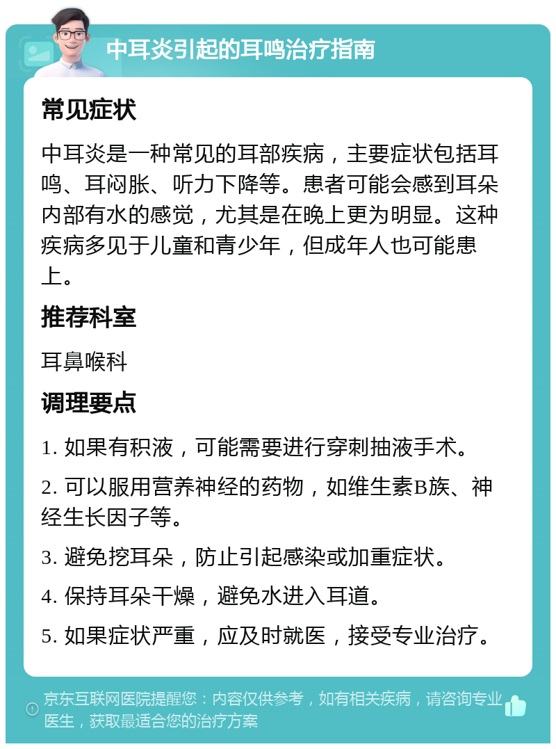 中耳炎引起的耳鸣治疗指南 常见症状 中耳炎是一种常见的耳部疾病，主要症状包括耳鸣、耳闷胀、听力下降等。患者可能会感到耳朵内部有水的感觉，尤其是在晚上更为明显。这种疾病多见于儿童和青少年，但成年人也可能患上。 推荐科室 耳鼻喉科 调理要点 1. 如果有积液，可能需要进行穿刺抽液手术。 2. 可以服用营养神经的药物，如维生素B族、神经生长因子等。 3. 避免挖耳朵，防止引起感染或加重症状。 4. 保持耳朵干燥，避免水进入耳道。 5. 如果症状严重，应及时就医，接受专业治疗。