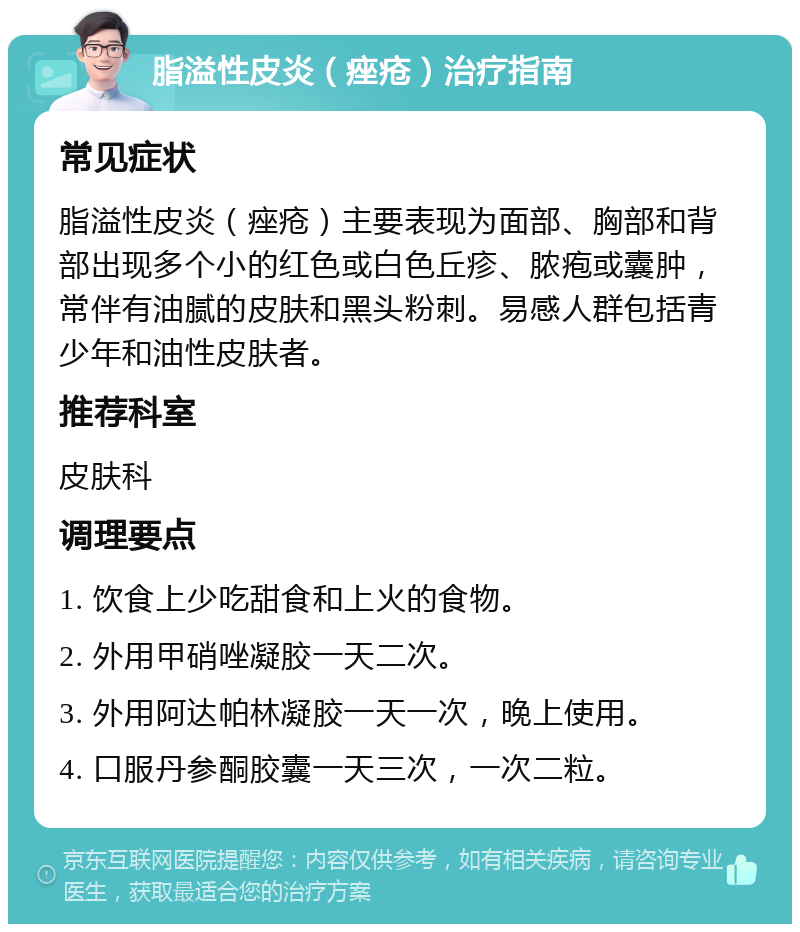 脂溢性皮炎（痤疮）治疗指南 常见症状 脂溢性皮炎（痤疮）主要表现为面部、胸部和背部出现多个小的红色或白色丘疹、脓疱或囊肿，常伴有油腻的皮肤和黑头粉刺。易感人群包括青少年和油性皮肤者。 推荐科室 皮肤科 调理要点 1. 饮食上少吃甜食和上火的食物。 2. 外用甲硝唑凝胶一天二次。 3. 外用阿达帕林凝胶一天一次，晚上使用。 4. 口服丹参酮胶囊一天三次，一次二粒。