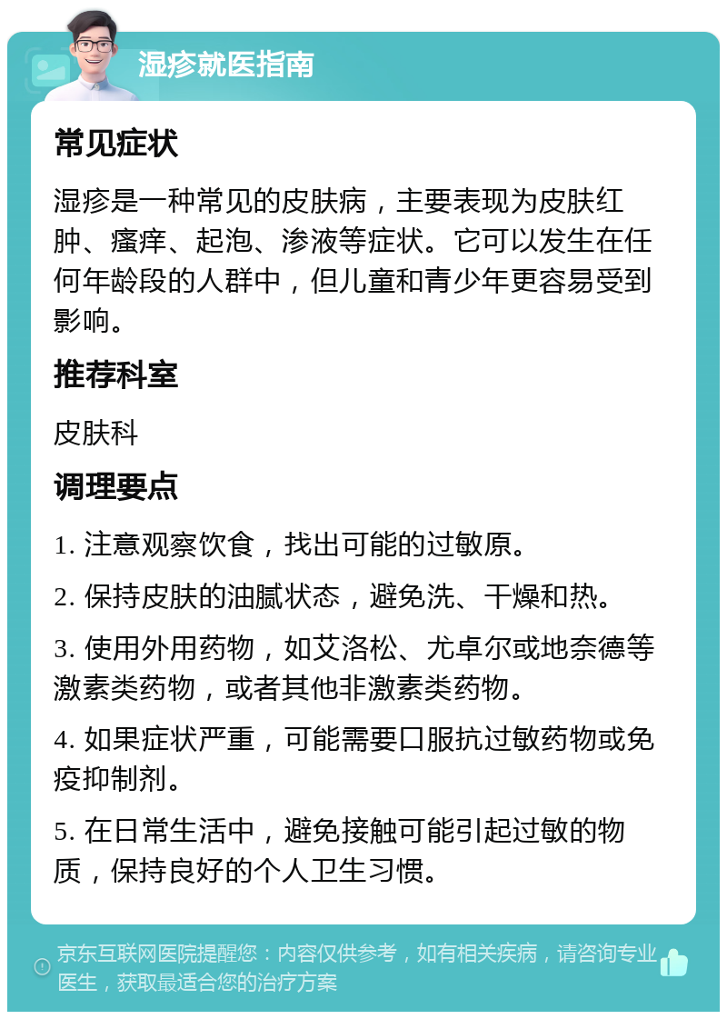 湿疹就医指南 常见症状 湿疹是一种常见的皮肤病，主要表现为皮肤红肿、瘙痒、起泡、渗液等症状。它可以发生在任何年龄段的人群中，但儿童和青少年更容易受到影响。 推荐科室 皮肤科 调理要点 1. 注意观察饮食，找出可能的过敏原。 2. 保持皮肤的油腻状态，避免洗、干燥和热。 3. 使用外用药物，如艾洛松、尤卓尔或地奈德等激素类药物，或者其他非激素类药物。 4. 如果症状严重，可能需要口服抗过敏药物或免疫抑制剂。 5. 在日常生活中，避免接触可能引起过敏的物质，保持良好的个人卫生习惯。