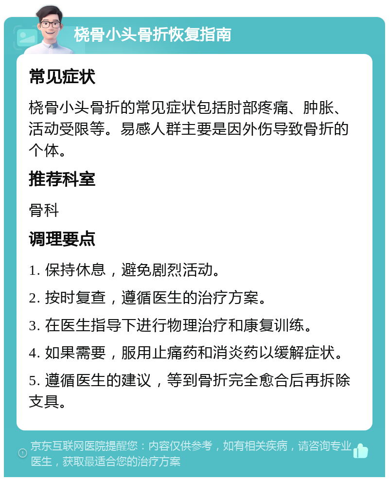 桡骨小头骨折恢复指南 常见症状 桡骨小头骨折的常见症状包括肘部疼痛、肿胀、活动受限等。易感人群主要是因外伤导致骨折的个体。 推荐科室 骨科 调理要点 1. 保持休息，避免剧烈活动。 2. 按时复查，遵循医生的治疗方案。 3. 在医生指导下进行物理治疗和康复训练。 4. 如果需要，服用止痛药和消炎药以缓解症状。 5. 遵循医生的建议，等到骨折完全愈合后再拆除支具。