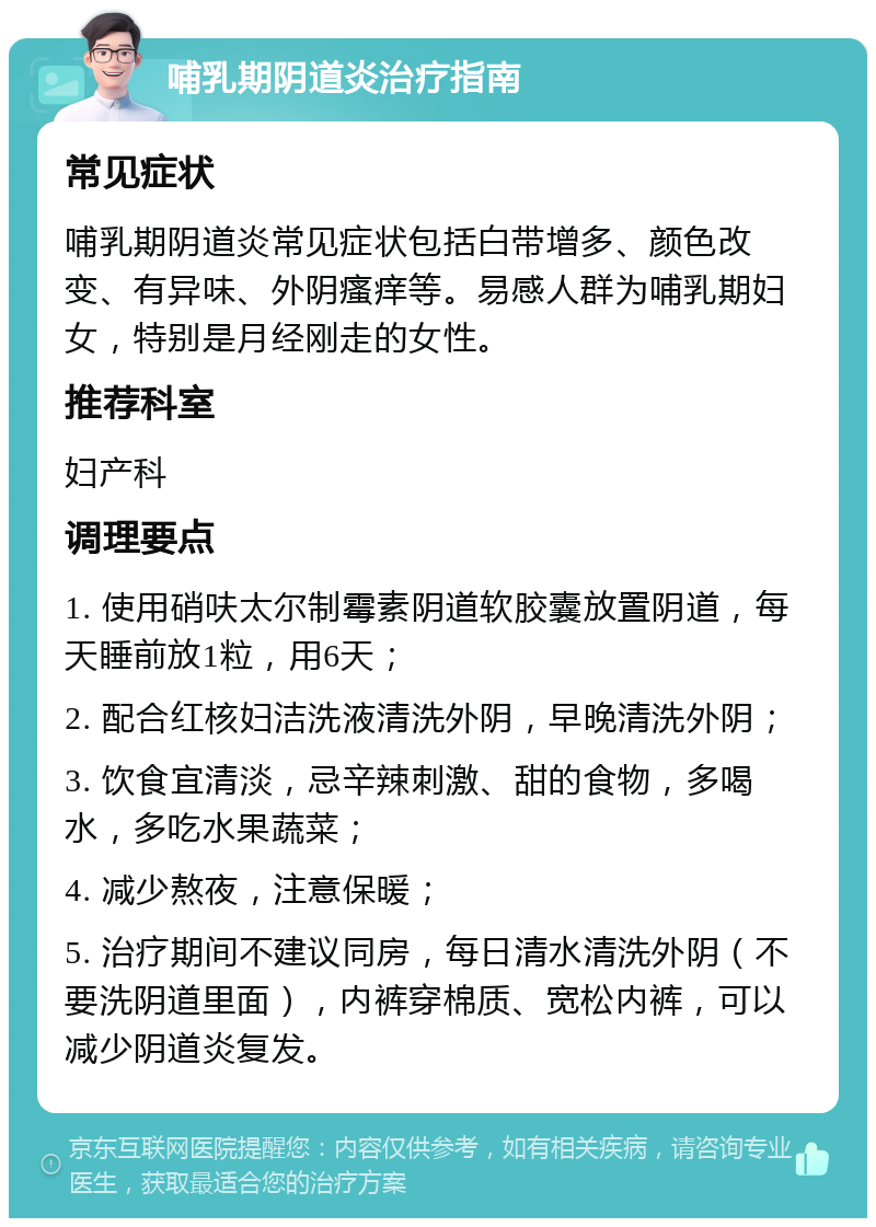 哺乳期阴道炎治疗指南 常见症状 哺乳期阴道炎常见症状包括白带增多、颜色改变、有异味、外阴瘙痒等。易感人群为哺乳期妇女，特别是月经刚走的女性。 推荐科室 妇产科 调理要点 1. 使用硝呋太尔制霉素阴道软胶囊放置阴道，每天睡前放1粒，用6天； 2. 配合红核妇洁洗液清洗外阴，早晚清洗外阴； 3. 饮食宜清淡，忌辛辣刺激、甜的食物，多喝水，多吃水果蔬菜； 4. 减少熬夜，注意保暖； 5. 治疗期间不建议同房，每日清水清洗外阴（不要洗阴道里面），内裤穿棉质、宽松内裤，可以减少阴道炎复发。