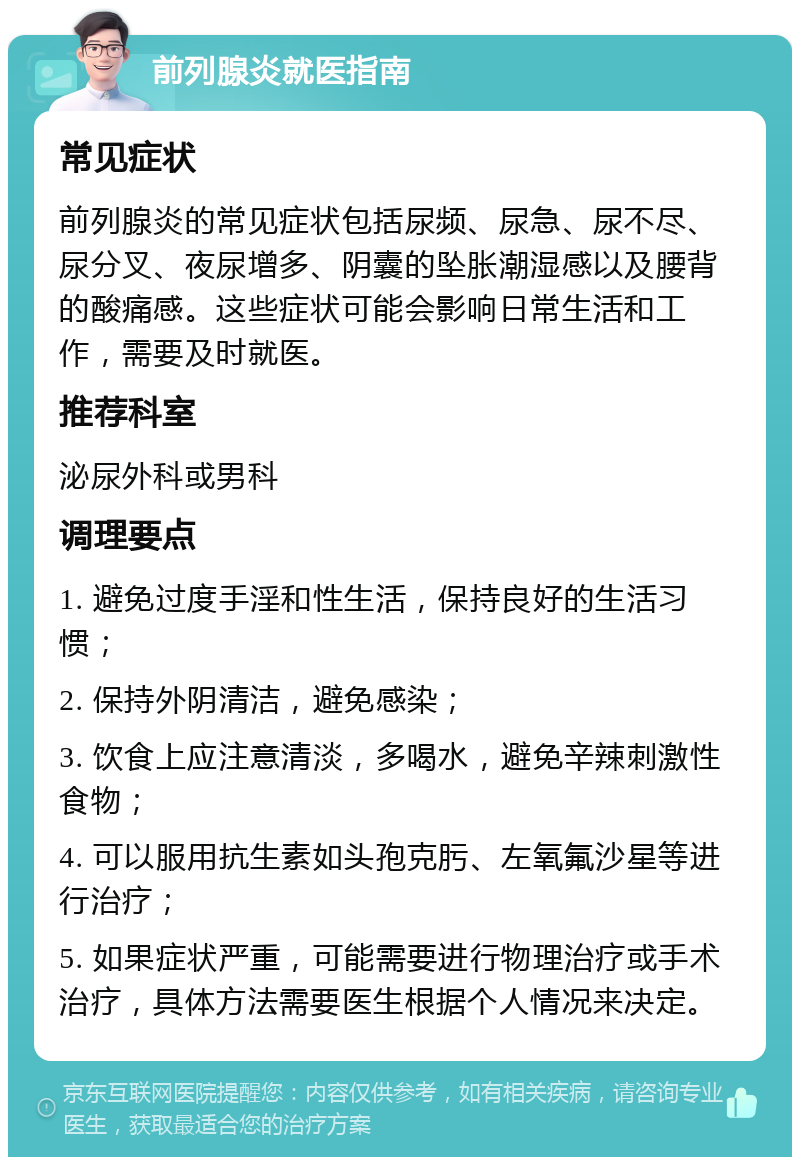 前列腺炎就医指南 常见症状 前列腺炎的常见症状包括尿频、尿急、尿不尽、尿分叉、夜尿增多、阴囊的坠胀潮湿感以及腰背的酸痛感。这些症状可能会影响日常生活和工作，需要及时就医。 推荐科室 泌尿外科或男科 调理要点 1. 避免过度手淫和性生活，保持良好的生活习惯； 2. 保持外阴清洁，避免感染； 3. 饮食上应注意清淡，多喝水，避免辛辣刺激性食物； 4. 可以服用抗生素如头孢克肟、左氧氟沙星等进行治疗； 5. 如果症状严重，可能需要进行物理治疗或手术治疗，具体方法需要医生根据个人情况来决定。