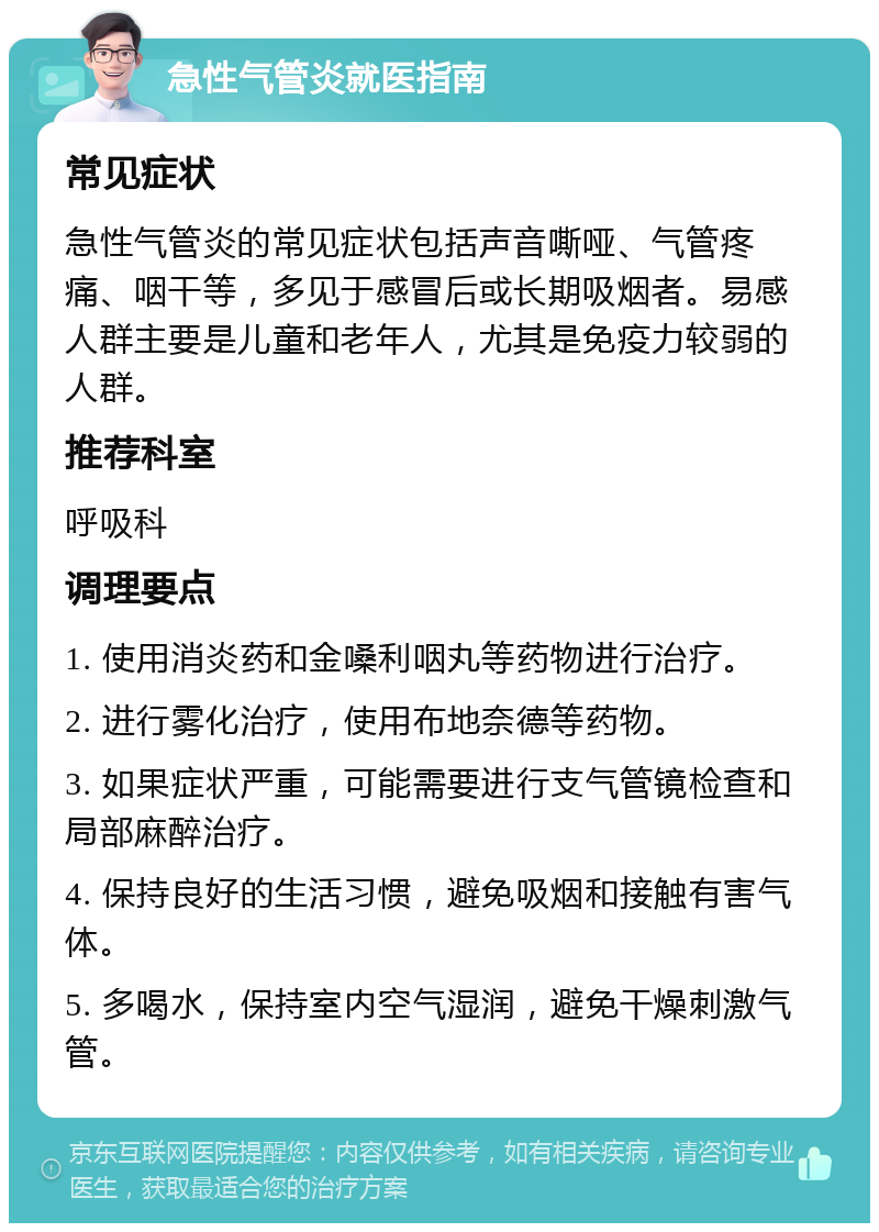 急性气管炎就医指南 常见症状 急性气管炎的常见症状包括声音嘶哑、气管疼痛、咽干等，多见于感冒后或长期吸烟者。易感人群主要是儿童和老年人，尤其是免疫力较弱的人群。 推荐科室 呼吸科 调理要点 1. 使用消炎药和金嗓利咽丸等药物进行治疗。 2. 进行雾化治疗，使用布地奈德等药物。 3. 如果症状严重，可能需要进行支气管镜检查和局部麻醉治疗。 4. 保持良好的生活习惯，避免吸烟和接触有害气体。 5. 多喝水，保持室内空气湿润，避免干燥刺激气管。