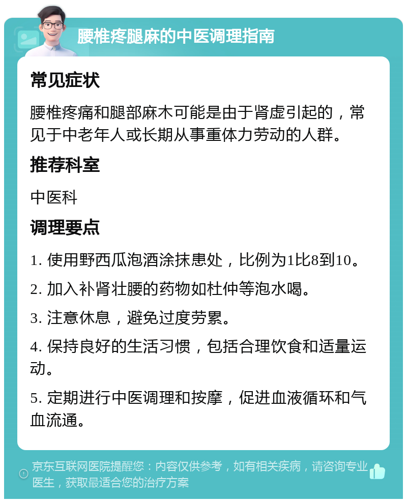 腰椎疼腿麻的中医调理指南 常见症状 腰椎疼痛和腿部麻木可能是由于肾虚引起的，常见于中老年人或长期从事重体力劳动的人群。 推荐科室 中医科 调理要点 1. 使用野西瓜泡酒涂抹患处，比例为1比8到10。 2. 加入补肾壮腰的药物如杜仲等泡水喝。 3. 注意休息，避免过度劳累。 4. 保持良好的生活习惯，包括合理饮食和适量运动。 5. 定期进行中医调理和按摩，促进血液循环和气血流通。