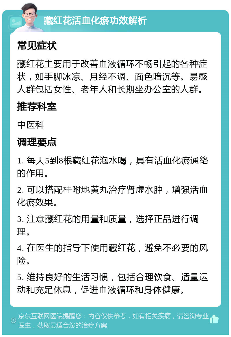 藏红花活血化瘀功效解析 常见症状 藏红花主要用于改善血液循环不畅引起的各种症状，如手脚冰凉、月经不调、面色暗沉等。易感人群包括女性、老年人和长期坐办公室的人群。 推荐科室 中医科 调理要点 1. 每天5到8根藏红花泡水喝，具有活血化瘀通络的作用。 2. 可以搭配桂附地黄丸治疗肾虚水肿，增强活血化瘀效果。 3. 注意藏红花的用量和质量，选择正品进行调理。 4. 在医生的指导下使用藏红花，避免不必要的风险。 5. 维持良好的生活习惯，包括合理饮食、适量运动和充足休息，促进血液循环和身体健康。