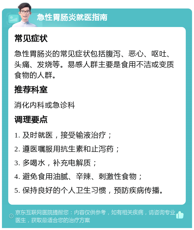 急性胃肠炎就医指南 常见症状 急性胃肠炎的常见症状包括腹泻、恶心、呕吐、头痛、发烧等。易感人群主要是食用不洁或变质食物的人群。 推荐科室 消化内科或急诊科 调理要点 1. 及时就医，接受输液治疗； 2. 遵医嘱服用抗生素和止泻药； 3. 多喝水，补充电解质； 4. 避免食用油腻、辛辣、刺激性食物； 5. 保持良好的个人卫生习惯，预防疾病传播。