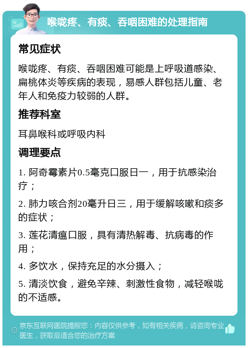 喉咙疼、有痰、吞咽困难的处理指南 常见症状 喉咙疼、有痰、吞咽困难可能是上呼吸道感染、扁桃体炎等疾病的表现，易感人群包括儿童、老年人和免疫力较弱的人群。 推荐科室 耳鼻喉科或呼吸内科 调理要点 1. 阿奇霉素片0.5毫克口服日一，用于抗感染治疗； 2. 肺力咳合剂20毫升日三，用于缓解咳嗽和痰多的症状； 3. 莲花清瘟口服，具有清热解毒、抗病毒的作用； 4. 多饮水，保持充足的水分摄入； 5. 清淡饮食，避免辛辣、刺激性食物，减轻喉咙的不适感。