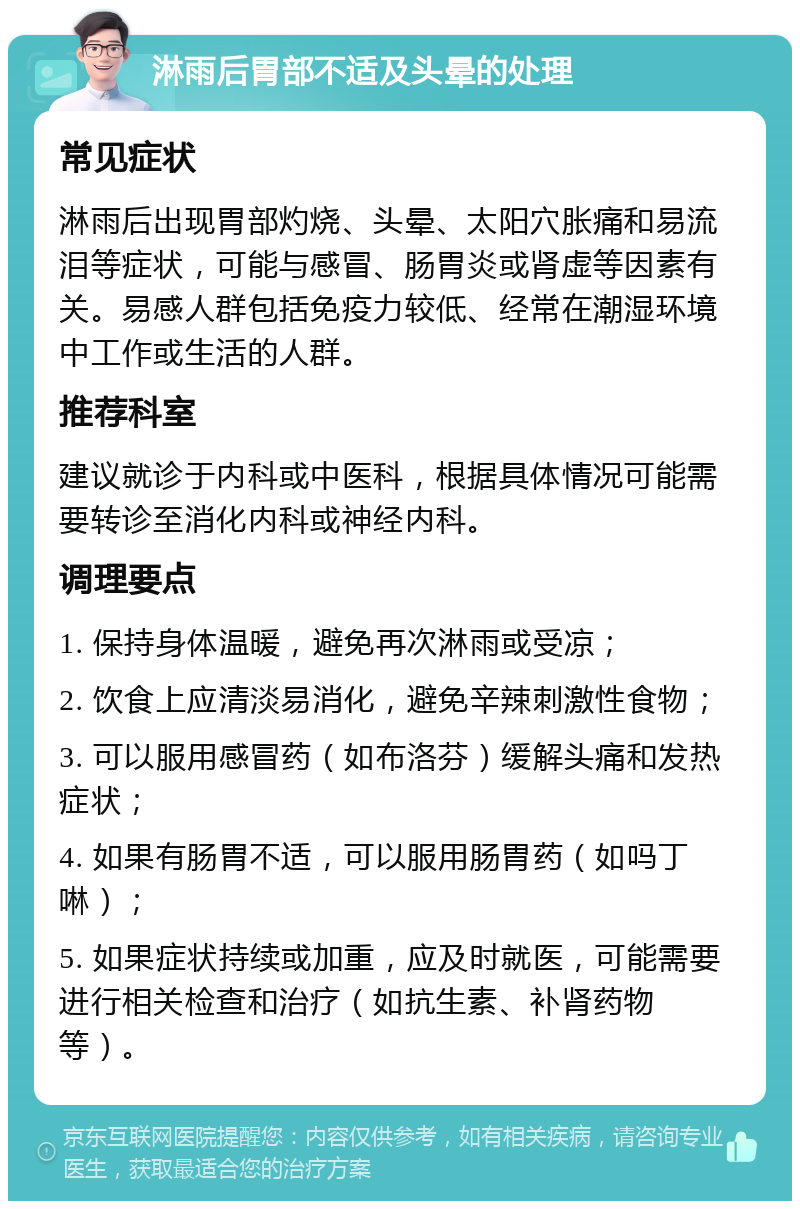 淋雨后胃部不适及头晕的处理 常见症状 淋雨后出现胃部灼烧、头晕、太阳穴胀痛和易流泪等症状，可能与感冒、肠胃炎或肾虚等因素有关。易感人群包括免疫力较低、经常在潮湿环境中工作或生活的人群。 推荐科室 建议就诊于内科或中医科，根据具体情况可能需要转诊至消化内科或神经内科。 调理要点 1. 保持身体温暖，避免再次淋雨或受凉； 2. 饮食上应清淡易消化，避免辛辣刺激性食物； 3. 可以服用感冒药（如布洛芬）缓解头痛和发热症状； 4. 如果有肠胃不适，可以服用肠胃药（如吗丁啉）； 5. 如果症状持续或加重，应及时就医，可能需要进行相关检查和治疗（如抗生素、补肾药物等）。