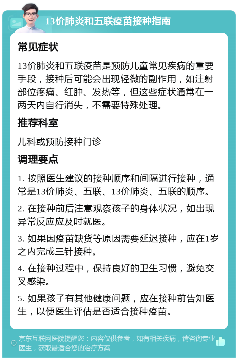 13价肺炎和五联疫苗接种指南 常见症状 13价肺炎和五联疫苗是预防儿童常见疾病的重要手段，接种后可能会出现轻微的副作用，如注射部位疼痛、红肿、发热等，但这些症状通常在一两天内自行消失，不需要特殊处理。 推荐科室 儿科或预防接种门诊 调理要点 1. 按照医生建议的接种顺序和间隔进行接种，通常是13价肺炎、五联、13价肺炎、五联的顺序。 2. 在接种前后注意观察孩子的身体状况，如出现异常反应应及时就医。 3. 如果因疫苗缺货等原因需要延迟接种，应在1岁之内完成三针接种。 4. 在接种过程中，保持良好的卫生习惯，避免交叉感染。 5. 如果孩子有其他健康问题，应在接种前告知医生，以便医生评估是否适合接种疫苗。