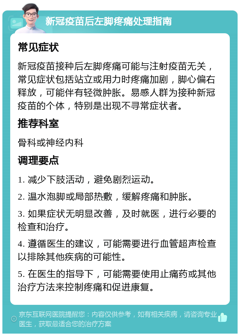 新冠疫苗后左脚疼痛处理指南 常见症状 新冠疫苗接种后左脚疼痛可能与注射疫苗无关，常见症状包括站立或用力时疼痛加剧，脚心偏右释放，可能伴有轻微肿胀。易感人群为接种新冠疫苗的个体，特别是出现不寻常症状者。 推荐科室 骨科或神经内科 调理要点 1. 减少下肢活动，避免剧烈运动。 2. 温水泡脚或局部热敷，缓解疼痛和肿胀。 3. 如果症状无明显改善，及时就医，进行必要的检查和治疗。 4. 遵循医生的建议，可能需要进行血管超声检查以排除其他疾病的可能性。 5. 在医生的指导下，可能需要使用止痛药或其他治疗方法来控制疼痛和促进康复。