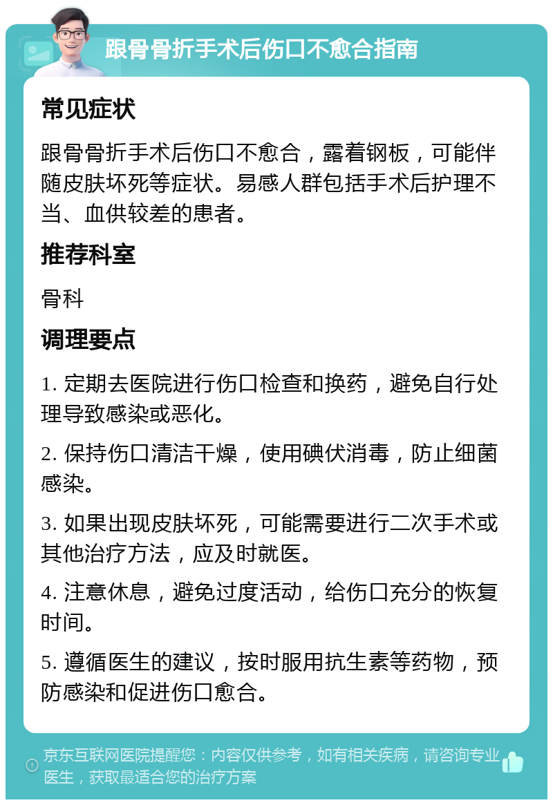 跟骨骨折手术后伤口不愈合指南 常见症状 跟骨骨折手术后伤口不愈合，露着钢板，可能伴随皮肤坏死等症状。易感人群包括手术后护理不当、血供较差的患者。 推荐科室 骨科 调理要点 1. 定期去医院进行伤口检查和换药，避免自行处理导致感染或恶化。 2. 保持伤口清洁干燥，使用碘伏消毒，防止细菌感染。 3. 如果出现皮肤坏死，可能需要进行二次手术或其他治疗方法，应及时就医。 4. 注意休息，避免过度活动，给伤口充分的恢复时间。 5. 遵循医生的建议，按时服用抗生素等药物，预防感染和促进伤口愈合。