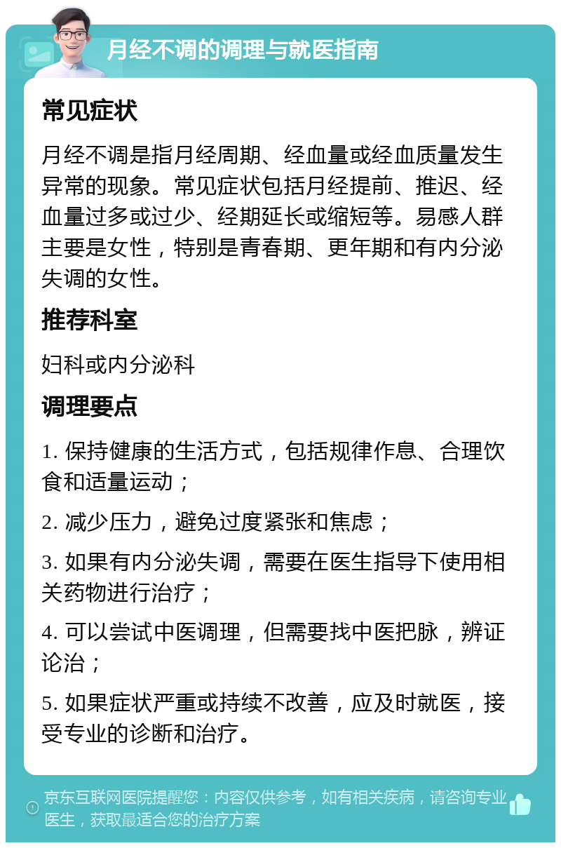 月经不调的调理与就医指南 常见症状 月经不调是指月经周期、经血量或经血质量发生异常的现象。常见症状包括月经提前、推迟、经血量过多或过少、经期延长或缩短等。易感人群主要是女性，特别是青春期、更年期和有内分泌失调的女性。 推荐科室 妇科或内分泌科 调理要点 1. 保持健康的生活方式，包括规律作息、合理饮食和适量运动； 2. 减少压力，避免过度紧张和焦虑； 3. 如果有内分泌失调，需要在医生指导下使用相关药物进行治疗； 4. 可以尝试中医调理，但需要找中医把脉，辨证论治； 5. 如果症状严重或持续不改善，应及时就医，接受专业的诊断和治疗。