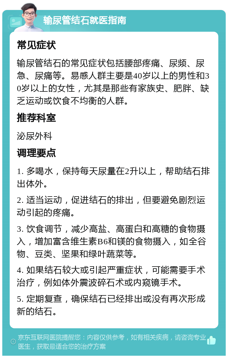 输尿管结石就医指南 常见症状 输尿管结石的常见症状包括腰部疼痛、尿频、尿急、尿痛等。易感人群主要是40岁以上的男性和30岁以上的女性，尤其是那些有家族史、肥胖、缺乏运动或饮食不均衡的人群。 推荐科室 泌尿外科 调理要点 1. 多喝水，保持每天尿量在2升以上，帮助结石排出体外。 2. 适当运动，促进结石的排出，但要避免剧烈运动引起的疼痛。 3. 饮食调节，减少高盐、高蛋白和高糖的食物摄入，增加富含维生素B6和镁的食物摄入，如全谷物、豆类、坚果和绿叶蔬菜等。 4. 如果结石较大或引起严重症状，可能需要手术治疗，例如体外震波碎石术或内窥镜手术。 5. 定期复查，确保结石已经排出或没有再次形成新的结石。