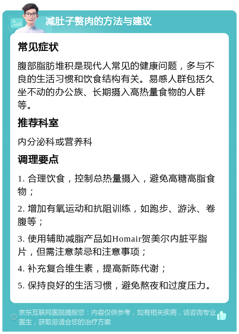 减肚子赘肉的方法与建议 常见症状 腹部脂肪堆积是现代人常见的健康问题，多与不良的生活习惯和饮食结构有关。易感人群包括久坐不动的办公族、长期摄入高热量食物的人群等。 推荐科室 内分泌科或营养科 调理要点 1. 合理饮食，控制总热量摄入，避免高糖高脂食物； 2. 增加有氧运动和抗阻训练，如跑步、游泳、卷腹等； 3. 使用辅助减脂产品如Homair贺美尔内脏平脂片，但需注意禁忌和注意事项； 4. 补充复合维生素，提高新陈代谢； 5. 保持良好的生活习惯，避免熬夜和过度压力。