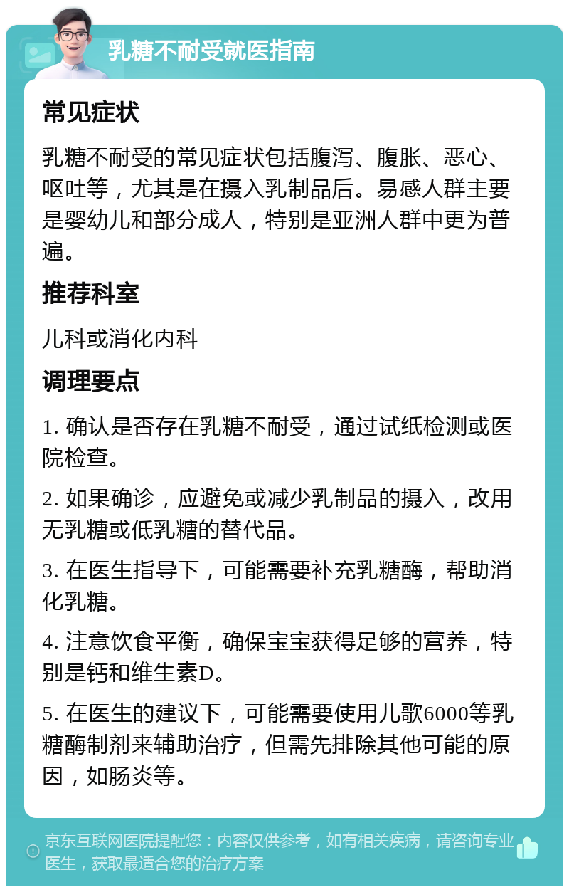 乳糖不耐受就医指南 常见症状 乳糖不耐受的常见症状包括腹泻、腹胀、恶心、呕吐等，尤其是在摄入乳制品后。易感人群主要是婴幼儿和部分成人，特别是亚洲人群中更为普遍。 推荐科室 儿科或消化内科 调理要点 1. 确认是否存在乳糖不耐受，通过试纸检测或医院检查。 2. 如果确诊，应避免或减少乳制品的摄入，改用无乳糖或低乳糖的替代品。 3. 在医生指导下，可能需要补充乳糖酶，帮助消化乳糖。 4. 注意饮食平衡，确保宝宝获得足够的营养，特别是钙和维生素D。 5. 在医生的建议下，可能需要使用儿歌6000等乳糖酶制剂来辅助治疗，但需先排除其他可能的原因，如肠炎等。