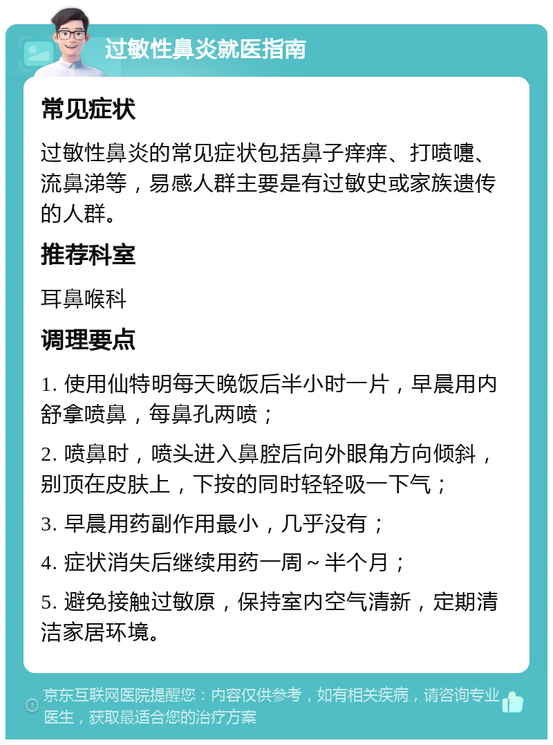 过敏性鼻炎就医指南 常见症状 过敏性鼻炎的常见症状包括鼻子痒痒、打喷嚏、流鼻涕等，易感人群主要是有过敏史或家族遗传的人群。 推荐科室 耳鼻喉科 调理要点 1. 使用仙特明每天晚饭后半小时一片，早晨用内舒拿喷鼻，每鼻孔两喷； 2. 喷鼻时，喷头进入鼻腔后向外眼角方向倾斜，别顶在皮肤上，下按的同时轻轻吸一下气； 3. 早晨用药副作用最小，几乎没有； 4. 症状消失后继续用药一周～半个月； 5. 避免接触过敏原，保持室内空气清新，定期清洁家居环境。