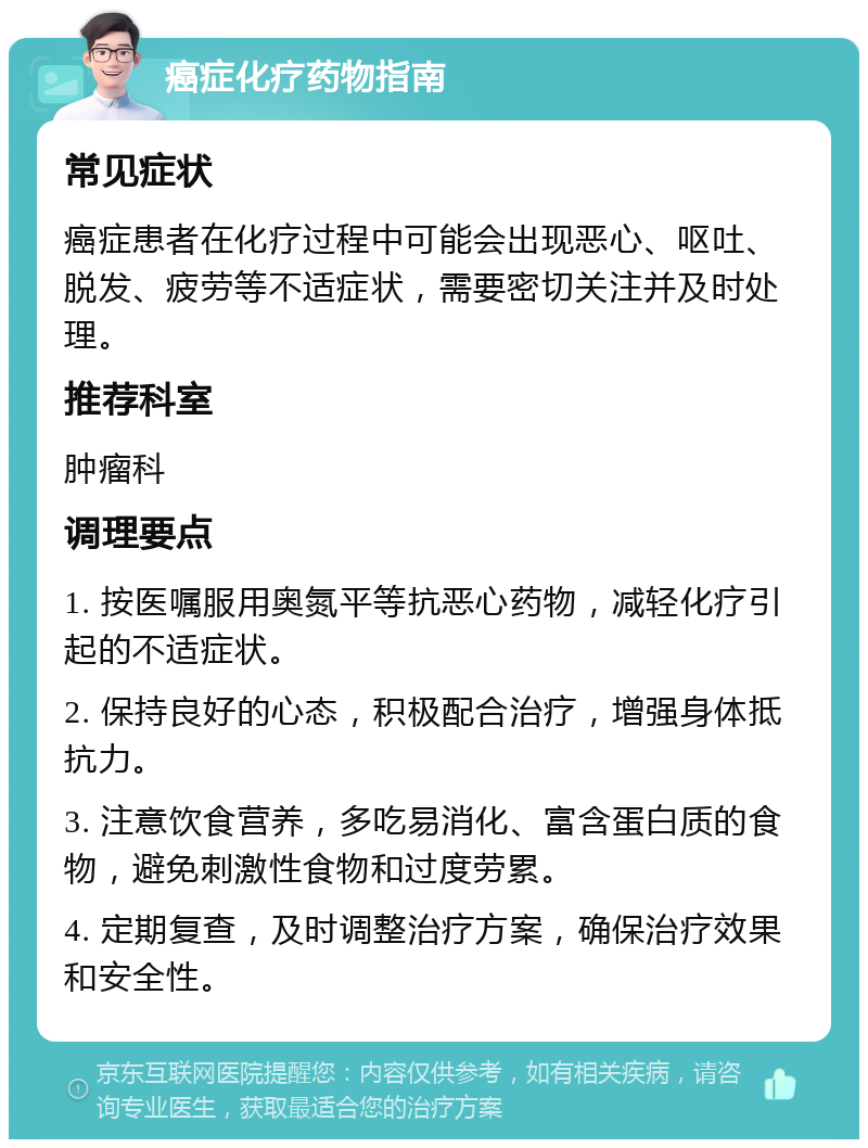 癌症化疗药物指南 常见症状 癌症患者在化疗过程中可能会出现恶心、呕吐、脱发、疲劳等不适症状，需要密切关注并及时处理。 推荐科室 肿瘤科 调理要点 1. 按医嘱服用奥氮平等抗恶心药物，减轻化疗引起的不适症状。 2. 保持良好的心态，积极配合治疗，增强身体抵抗力。 3. 注意饮食营养，多吃易消化、富含蛋白质的食物，避免刺激性食物和过度劳累。 4. 定期复查，及时调整治疗方案，确保治疗效果和安全性。