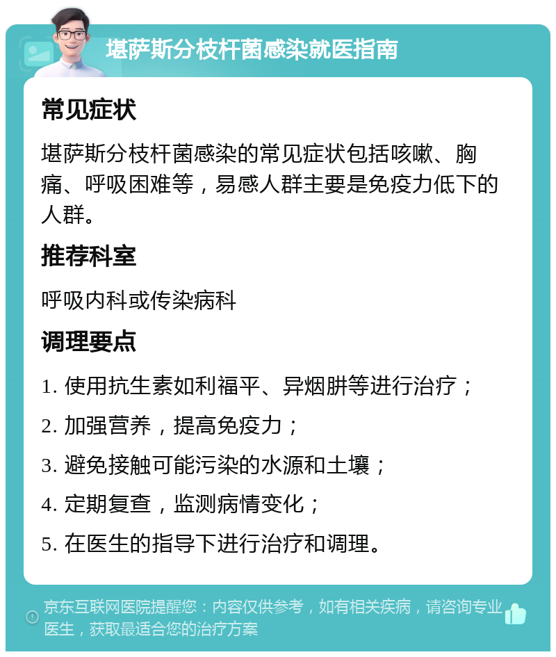 堪萨斯分枝杆菌感染就医指南 常见症状 堪萨斯分枝杆菌感染的常见症状包括咳嗽、胸痛、呼吸困难等，易感人群主要是免疫力低下的人群。 推荐科室 呼吸内科或传染病科 调理要点 1. 使用抗生素如利福平、异烟肼等进行治疗； 2. 加强营养，提高免疫力； 3. 避免接触可能污染的水源和土壤； 4. 定期复查，监测病情变化； 5. 在医生的指导下进行治疗和调理。