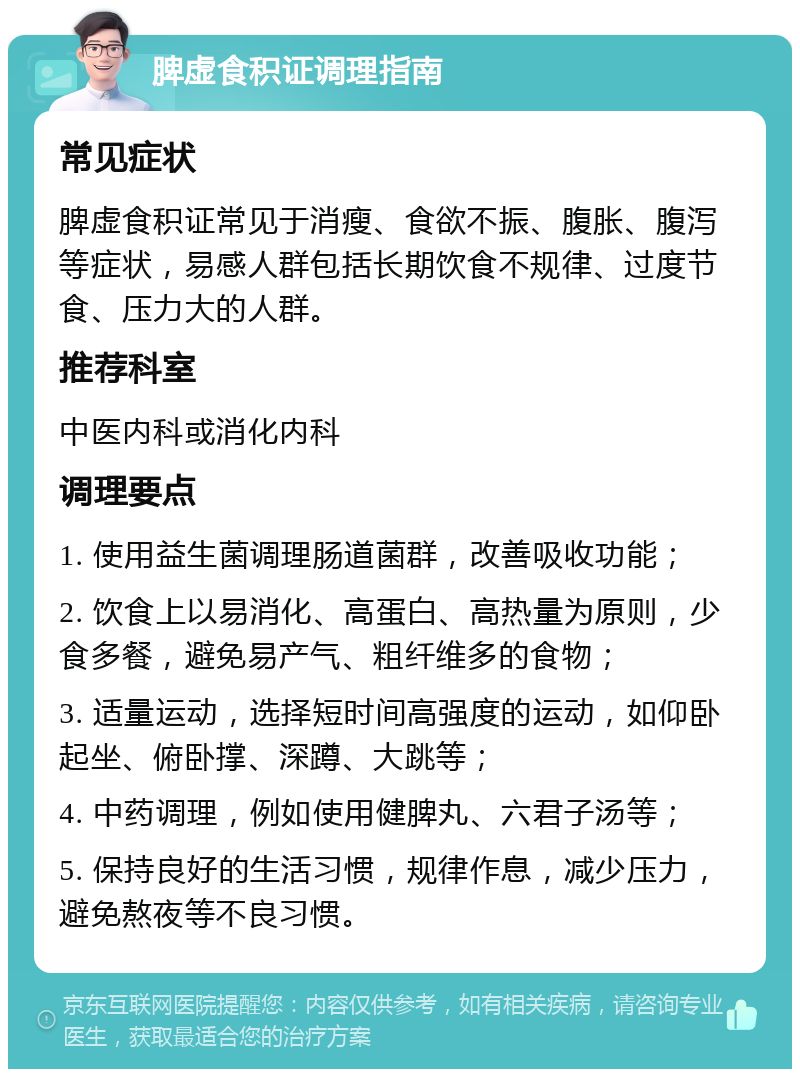 脾虚食积证调理指南 常见症状 脾虚食积证常见于消瘦、食欲不振、腹胀、腹泻等症状，易感人群包括长期饮食不规律、过度节食、压力大的人群。 推荐科室 中医内科或消化内科 调理要点 1. 使用益生菌调理肠道菌群，改善吸收功能； 2. 饮食上以易消化、高蛋白、高热量为原则，少食多餐，避免易产气、粗纤维多的食物； 3. 适量运动，选择短时间高强度的运动，如仰卧起坐、俯卧撑、深蹲、大跳等； 4. 中药调理，例如使用健脾丸、六君子汤等； 5. 保持良好的生活习惯，规律作息，减少压力，避免熬夜等不良习惯。