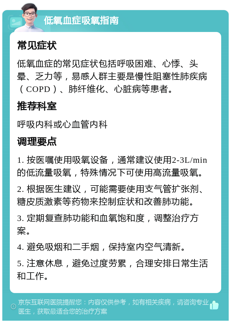 低氧血症吸氧指南 常见症状 低氧血症的常见症状包括呼吸困难、心悸、头晕、乏力等，易感人群主要是慢性阻塞性肺疾病（COPD）、肺纤维化、心脏病等患者。 推荐科室 呼吸内科或心血管内科 调理要点 1. 按医嘱使用吸氧设备，通常建议使用2-3L/min的低流量吸氧，特殊情况下可使用高流量吸氧。 2. 根据医生建议，可能需要使用支气管扩张剂、糖皮质激素等药物来控制症状和改善肺功能。 3. 定期复查肺功能和血氧饱和度，调整治疗方案。 4. 避免吸烟和二手烟，保持室内空气清新。 5. 注意休息，避免过度劳累，合理安排日常生活和工作。