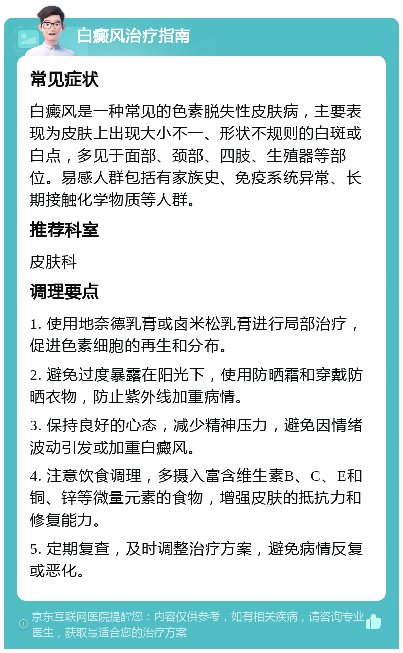 白癜风治疗指南 常见症状 白癜风是一种常见的色素脱失性皮肤病，主要表现为皮肤上出现大小不一、形状不规则的白斑或白点，多见于面部、颈部、四肢、生殖器等部位。易感人群包括有家族史、免疫系统异常、长期接触化学物质等人群。 推荐科室 皮肤科 调理要点 1. 使用地奈德乳膏或卤米松乳膏进行局部治疗，促进色素细胞的再生和分布。 2. 避免过度暴露在阳光下，使用防晒霜和穿戴防晒衣物，防止紫外线加重病情。 3. 保持良好的心态，减少精神压力，避免因情绪波动引发或加重白癜风。 4. 注意饮食调理，多摄入富含维生素B、C、E和铜、锌等微量元素的食物，增强皮肤的抵抗力和修复能力。 5. 定期复查，及时调整治疗方案，避免病情反复或恶化。