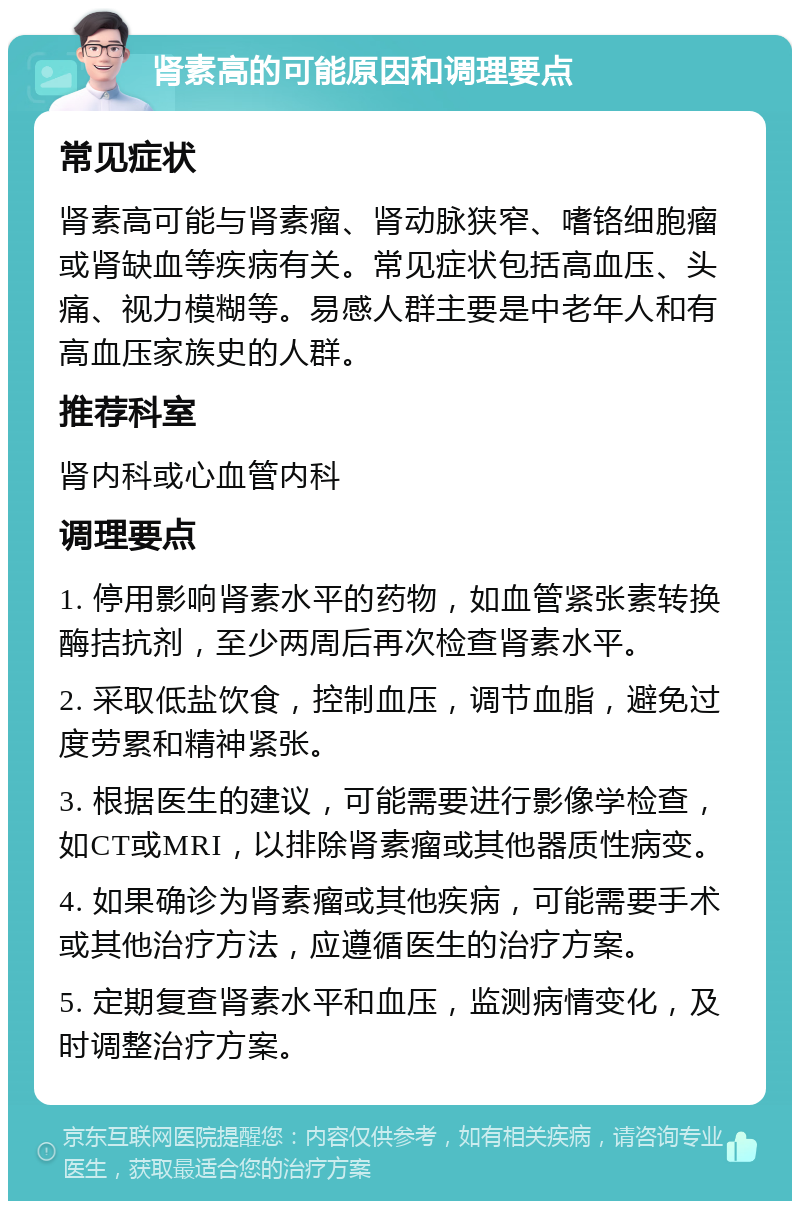 肾素高的可能原因和调理要点 常见症状 肾素高可能与肾素瘤、肾动脉狭窄、嗜铬细胞瘤或肾缺血等疾病有关。常见症状包括高血压、头痛、视力模糊等。易感人群主要是中老年人和有高血压家族史的人群。 推荐科室 肾内科或心血管内科 调理要点 1. 停用影响肾素水平的药物，如血管紧张素转换酶拮抗剂，至少两周后再次检查肾素水平。 2. 采取低盐饮食，控制血压，调节血脂，避免过度劳累和精神紧张。 3. 根据医生的建议，可能需要进行影像学检查，如CT或MRI，以排除肾素瘤或其他器质性病变。 4. 如果确诊为肾素瘤或其他疾病，可能需要手术或其他治疗方法，应遵循医生的治疗方案。 5. 定期复查肾素水平和血压，监测病情变化，及时调整治疗方案。