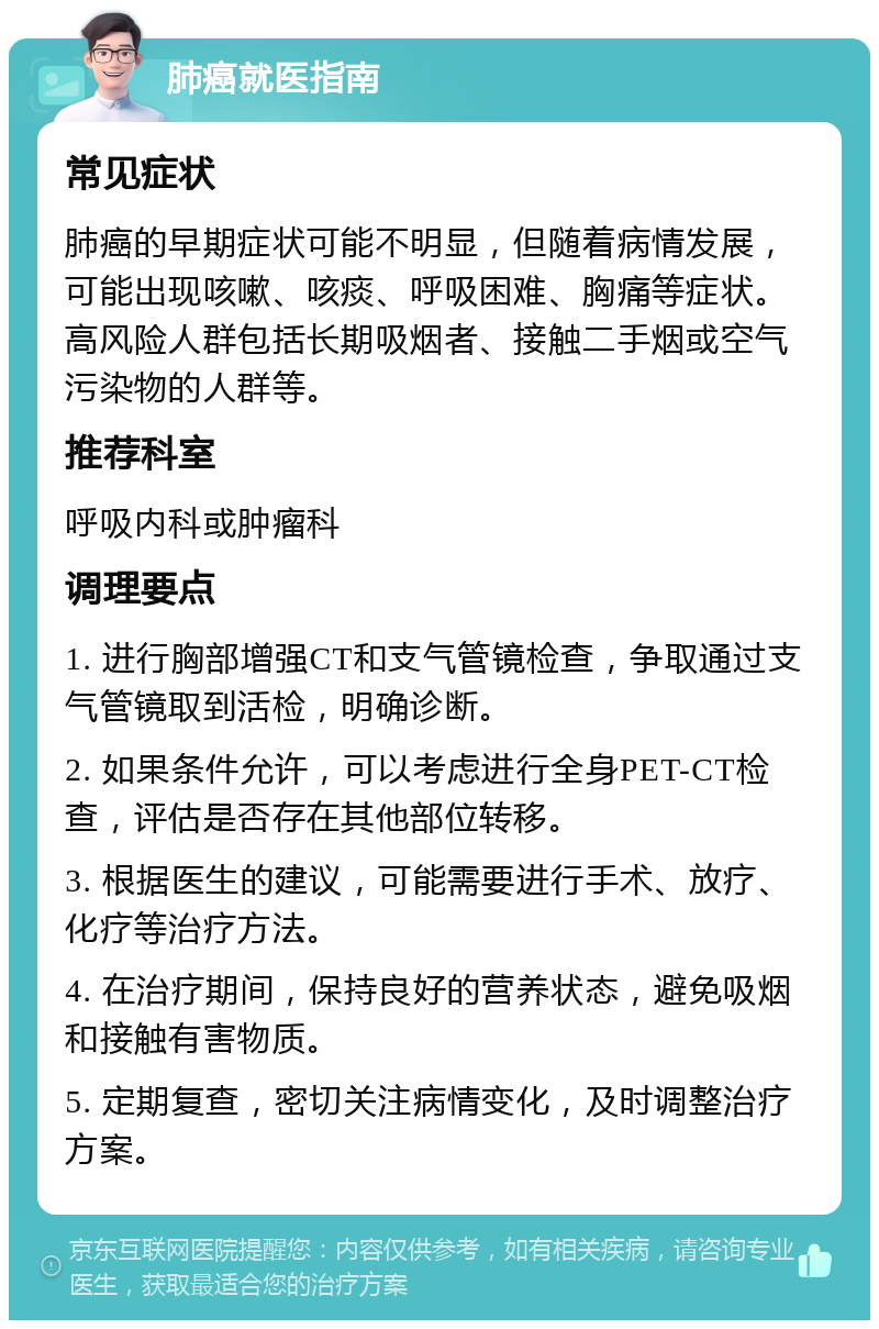 肺癌就医指南 常见症状 肺癌的早期症状可能不明显，但随着病情发展，可能出现咳嗽、咳痰、呼吸困难、胸痛等症状。高风险人群包括长期吸烟者、接触二手烟或空气污染物的人群等。 推荐科室 呼吸内科或肿瘤科 调理要点 1. 进行胸部增强CT和支气管镜检查，争取通过支气管镜取到活检，明确诊断。 2. 如果条件允许，可以考虑进行全身PET-CT检查，评估是否存在其他部位转移。 3. 根据医生的建议，可能需要进行手术、放疗、化疗等治疗方法。 4. 在治疗期间，保持良好的营养状态，避免吸烟和接触有害物质。 5. 定期复查，密切关注病情变化，及时调整治疗方案。