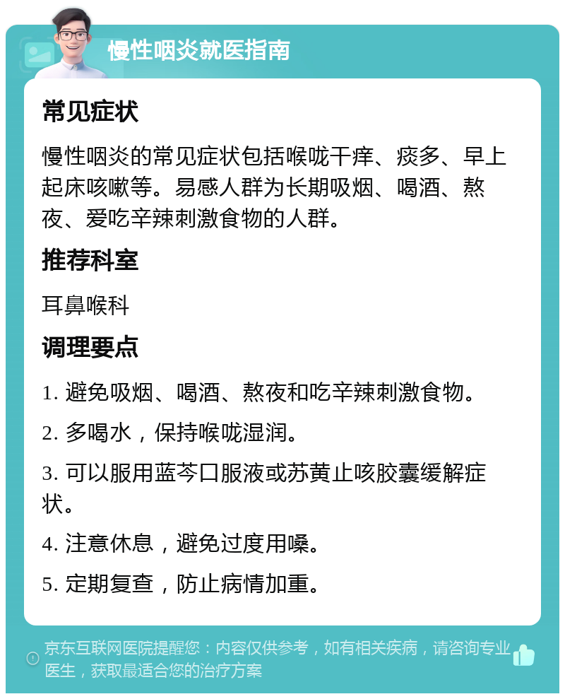 慢性咽炎就医指南 常见症状 慢性咽炎的常见症状包括喉咙干痒、痰多、早上起床咳嗽等。易感人群为长期吸烟、喝酒、熬夜、爱吃辛辣刺激食物的人群。 推荐科室 耳鼻喉科 调理要点 1. 避免吸烟、喝酒、熬夜和吃辛辣刺激食物。 2. 多喝水，保持喉咙湿润。 3. 可以服用蓝芩口服液或苏黄止咳胶囊缓解症状。 4. 注意休息，避免过度用嗓。 5. 定期复查，防止病情加重。