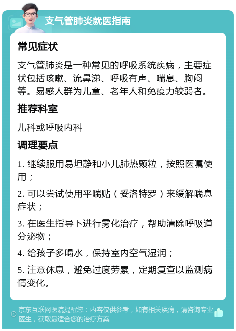 支气管肺炎就医指南 常见症状 支气管肺炎是一种常见的呼吸系统疾病，主要症状包括咳嗽、流鼻涕、呼吸有声、喘息、胸闷等。易感人群为儿童、老年人和免疫力较弱者。 推荐科室 儿科或呼吸内科 调理要点 1. 继续服用易坦静和小儿肺热颗粒，按照医嘱使用； 2. 可以尝试使用平喘贴（妥洛特罗）来缓解喘息症状； 3. 在医生指导下进行雾化治疗，帮助清除呼吸道分泌物； 4. 给孩子多喝水，保持室内空气湿润； 5. 注意休息，避免过度劳累，定期复查以监测病情变化。