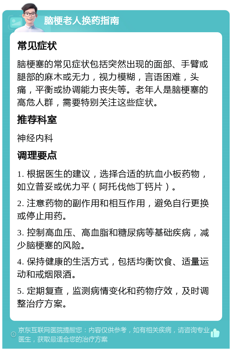 脑梗老人换药指南 常见症状 脑梗塞的常见症状包括突然出现的面部、手臂或腿部的麻木或无力，视力模糊，言语困难，头痛，平衡或协调能力丧失等。老年人是脑梗塞的高危人群，需要特别关注这些症状。 推荐科室 神经内科 调理要点 1. 根据医生的建议，选择合适的抗血小板药物，如立普妥或优力平（阿托伐他丁钙片）。 2. 注意药物的副作用和相互作用，避免自行更换或停止用药。 3. 控制高血压、高血脂和糖尿病等基础疾病，减少脑梗塞的风险。 4. 保持健康的生活方式，包括均衡饮食、适量运动和戒烟限酒。 5. 定期复查，监测病情变化和药物疗效，及时调整治疗方案。