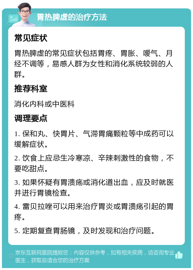 胃热脾虚的治疗方法 常见症状 胃热脾虚的常见症状包括胃疼、胃胀、嗳气、月经不调等，易感人群为女性和消化系统较弱的人群。 推荐科室 消化内科或中医科 调理要点 1. 保和丸、快胃片、气滞胃痛颗粒等中成药可以缓解症状。 2. 饮食上应忌生冷寒凉、辛辣刺激性的食物，不要吃甜点。 3. 如果怀疑有胃溃疡或消化道出血，应及时就医并进行胃镜检查。 4. 雷贝拉唑可以用来治疗胃炎或胃溃疡引起的胃疼。 5. 定期复查胃肠镜，及时发现和治疗问题。