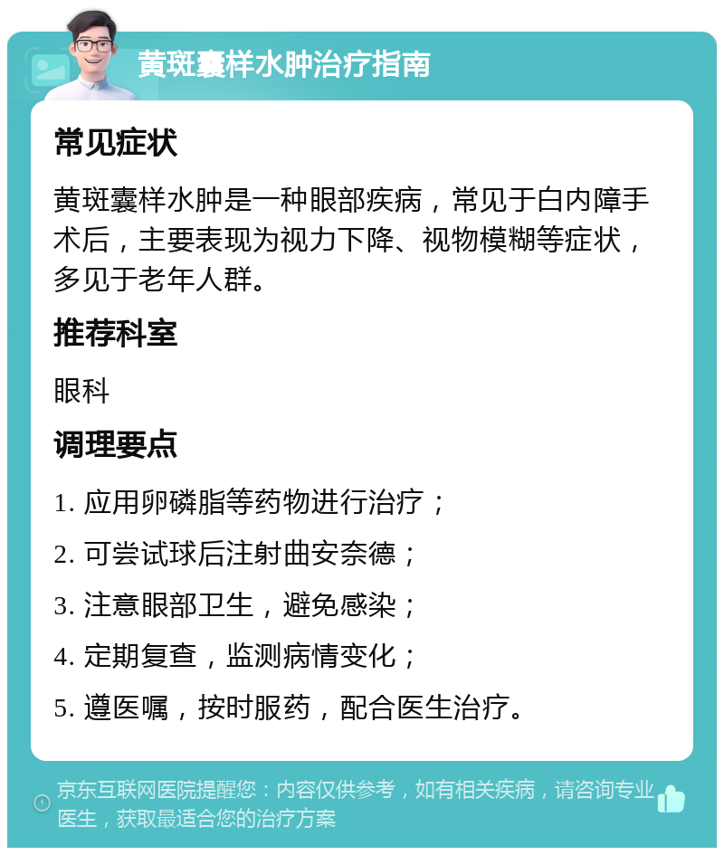 黄斑囊样水肿治疗指南 常见症状 黄斑囊样水肿是一种眼部疾病，常见于白内障手术后，主要表现为视力下降、视物模糊等症状，多见于老年人群。 推荐科室 眼科 调理要点 1. 应用卵磷脂等药物进行治疗； 2. 可尝试球后注射曲安奈德； 3. 注意眼部卫生，避免感染； 4. 定期复查，监测病情变化； 5. 遵医嘱，按时服药，配合医生治疗。