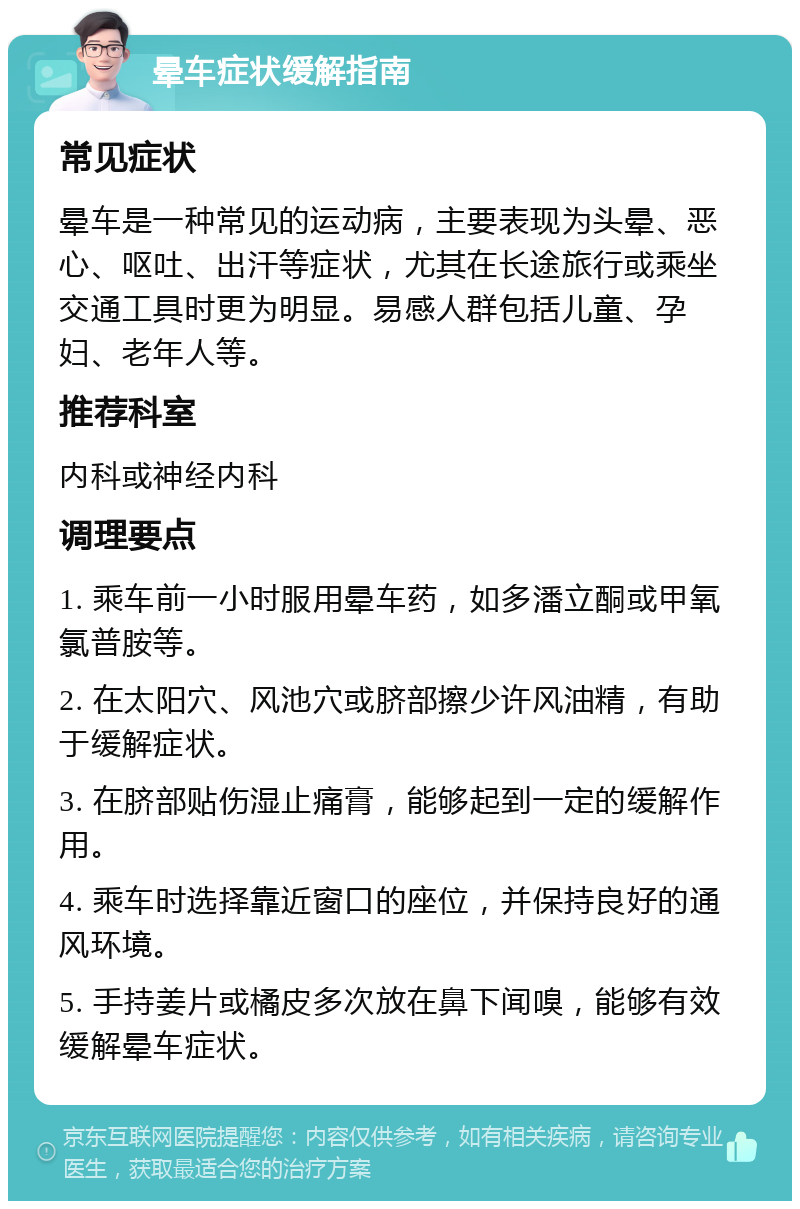 晕车症状缓解指南 常见症状 晕车是一种常见的运动病，主要表现为头晕、恶心、呕吐、出汗等症状，尤其在长途旅行或乘坐交通工具时更为明显。易感人群包括儿童、孕妇、老年人等。 推荐科室 内科或神经内科 调理要点 1. 乘车前一小时服用晕车药，如多潘立酮或甲氧氯普胺等。 2. 在太阳穴、风池穴或脐部擦少许风油精，有助于缓解症状。 3. 在脐部贴伤湿止痛膏，能够起到一定的缓解作用。 4. 乘车时选择靠近窗口的座位，并保持良好的通风环境。 5. 手持姜片或橘皮多次放在鼻下闻嗅，能够有效缓解晕车症状。