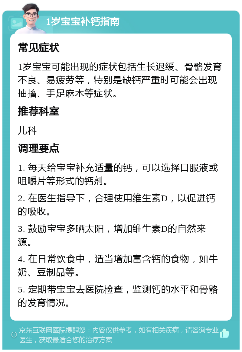 1岁宝宝补钙指南 常见症状 1岁宝宝可能出现的症状包括生长迟缓、骨骼发育不良、易疲劳等，特别是缺钙严重时可能会出现抽搐、手足麻木等症状。 推荐科室 儿科 调理要点 1. 每天给宝宝补充适量的钙，可以选择口服液或咀嚼片等形式的钙剂。 2. 在医生指导下，合理使用维生素D，以促进钙的吸收。 3. 鼓励宝宝多晒太阳，增加维生素D的自然来源。 4. 在日常饮食中，适当增加富含钙的食物，如牛奶、豆制品等。 5. 定期带宝宝去医院检查，监测钙的水平和骨骼的发育情况。